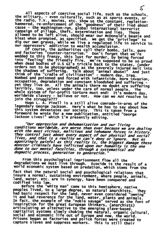 g Al aspects of coercive social life, such as the schools, the military, - even culturally, such as at sports evengs, o the radio, movies, etc. show us the constant, repletion- hamnered, nforcement of the " ess" of their lied about Gause, - ihe washington,run, global Tnternationalterrorist canpai pillage, theft, exte on s, Those alTomad o b Tefe alive, Should wear our Meporsia’s Soasce and bleat when prompted, as ipecified. We get the -privilege’ to dig our own graves, while we Tive a regulated life in service to our oppressors’ addiction to wealth accumulation. course, the authorities call their hunhs,tzifl!, guns and factories “counter-terrorism.” Don’t forget’ that we’re wedded to_this fren? this ust for murder, by being forced into “feeting” the riendly fire. We’re supposed to-be 5o proud when dead bodies Of U.S GI’s trickle back to the states, (under orders not to be n(?grwh!d{ as the severely injured melt into the shadows of suffering. Talk about "animal abuse!® And just think of the "cradle of Civilization" - modern day, Iraq. Bombed and poisoned and forced with infanticide, more invasion, occupation, “degradation and constant bloodshed and suffering - yet they Tive on. Al the animals there no doubt are suffering Terribly, too, unless under the care of normal people, shole sySten Gf for-profit torture must end! 1t’s madern day, worldwide slavery - believe or not. How can we not resolve &6 join the struggle???. Hugo L. A. Pinell is a sti11 alive conrade-in-arms of the legendary Gearge Jackson. Here’s what he has. to say about how this system devastates our society. This 15 taken From a foreword he wrote for a new publication, entitled “George Jackson Lives!” which I’m presently editing. “0ur oppression and dehumanization and our Tiving conditions worldvide, are worse than ever because we are dealing with the most vicious, malicious and inhumane forces in history. They control just about every aspect of our physical and social Tives, and that is a reality we can’t deny or ignore. 8ut as agonizingly painful as this reality is, the biggest damage these Sonster criwinals have Infiicted upon our humanity is the one done to our mental faculties, through a systematical and dogmatic process, generation’ to generation. " Fron_this psychological imprisonment flow all the degradations we must 1ive through. Ecocide is the result of a world economic system based on predation, which stems from the fact that the natural social and psychological relations that insure a normal, sustaining environment, where people, animals, land, water, etc. are in synergy, have been conquered’and coditied nto 1 . N 8efore the “wite man” came to_this hemjsphere, native peoples Tived, to’a large degree, as natural anarchists. They ad basic respect for the land, never even considered “owning it and had reverence for the land, water, plants and animals. In fact, the example of the “noblé sav served as the font of inspiration for the great Eurapean thinkers, (anarchists) articulating an alternative to the emerging slave-based, capitalist systems slowly choking the natural, organic cultural, social and economic life out of Europe and now, the world. Prisons began as factories and police forces ware created to capture slaves and suppress workers. This is still their